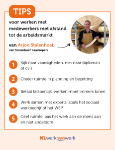 Tips van Arjon voor werken met medewerkers met afstand tot de arbeidsmarkt: Kijk naar vaardigheden, niet naar diploma’s of cv’s Creëer ruimte in planning en bezetting Betaal fatsoenlijk, werken moet immers lonen Werk samen met experts, zoals het sociaal werkbedrijf of het WSP Geef ruimte, pas het werk aan de mens aan en niet andersom